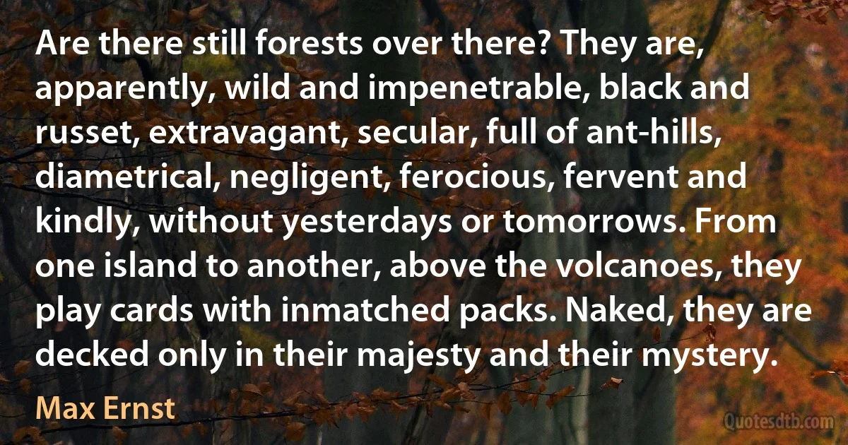 Are there still forests over there? They are, apparently, wild and impenetrable, black and russet, extravagant, secular, full of ant-hills, diametrical, negligent, ferocious, fervent and kindly, without yesterdays or tomorrows. From one island to another, above the volcanoes, they play cards with inmatched packs. Naked, they are decked only in their majesty and their mystery. (Max Ernst)