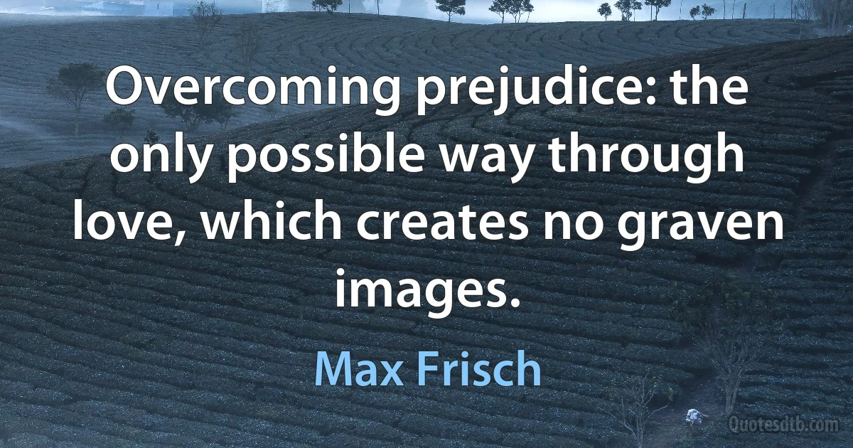 Overcoming prejudice: the only possible way through love, which creates no graven images. (Max Frisch)