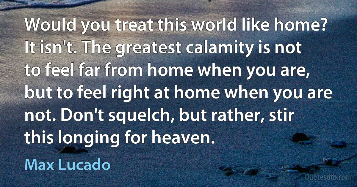 Would you treat this world like home? It isn't. The greatest calamity is not to feel far from home when you are, but to feel right at home when you are not. Don't squelch, but rather, stir this longing for heaven. (Max Lucado)