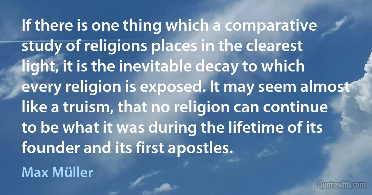 If there is one thing which a comparative study of religions places in the clearest light, it is the inevitable decay to which every religion is exposed. It may seem almost like a truism, that no religion can continue to be what it was during the lifetime of its founder and its first apostles. (Max Müller)