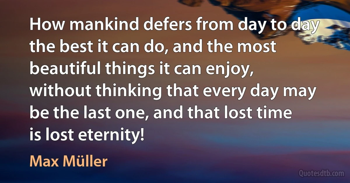 How mankind defers from day to day the best it can do, and the most beautiful things it can enjoy, without thinking that every day may be the last one, and that lost time is lost eternity! (Max Müller)