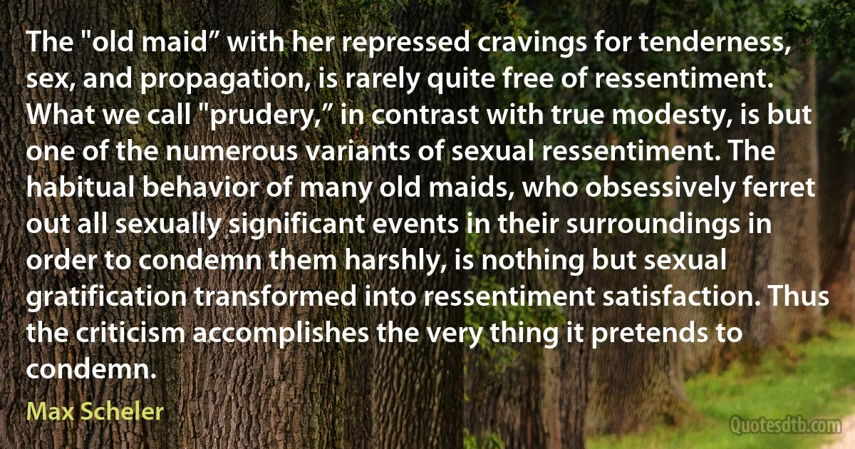 The "old maid” with her repressed cravings for tenderness, sex, and propagation, is rarely quite free of ressentiment. What we call "prudery,” in contrast with true modesty, is but one of the numerous variants of sexual ressentiment. The habitual behavior of many old maids, who obsessively ferret out all sexually significant events in their surroundings in order to condemn them harshly, is nothing but sexual gratification transformed into ressentiment satisfaction. Thus the criticism accomplishes the very thing it pretends to condemn. (Max Scheler)