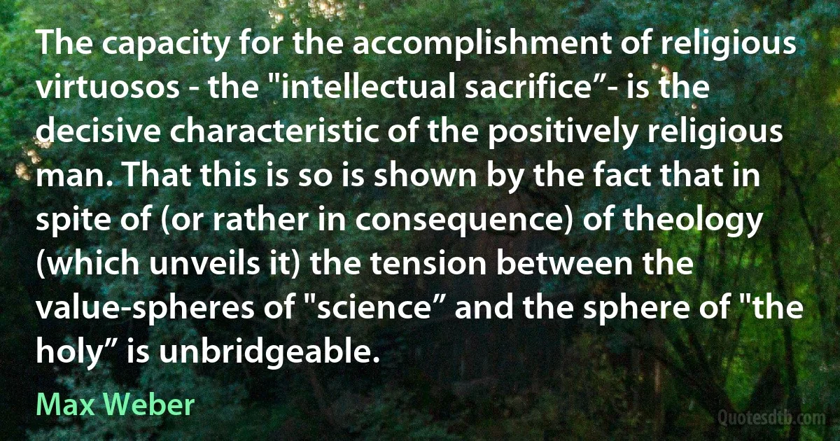 The capacity for the accomplishment of religious virtuosos - the "intellectual sacrifice”- is the decisive characteristic of the positively religious man. That this is so is shown by the fact that in spite of (or rather in consequence) of theology (which unveils it) the tension between the value-spheres of "science” and the sphere of "the holy” is unbridgeable. (Max Weber)