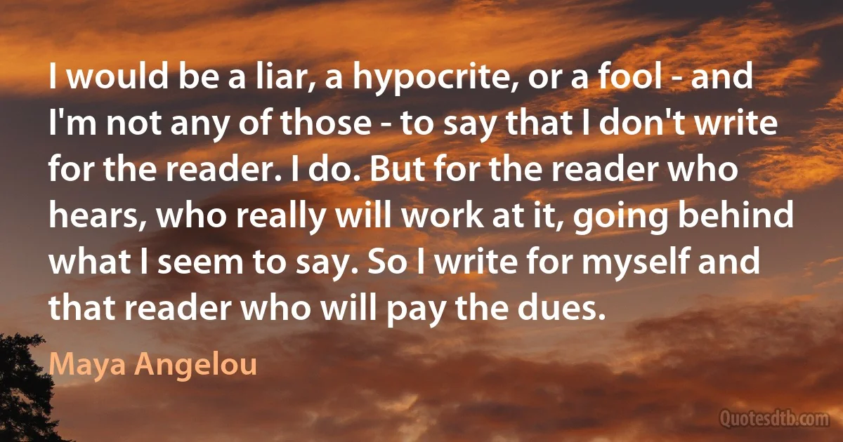 I would be a liar, a hypocrite, or a fool - and I'm not any of those - to say that I don't write for the reader. I do. But for the reader who hears, who really will work at it, going behind what I seem to say. So I write for myself and that reader who will pay the dues. (Maya Angelou)