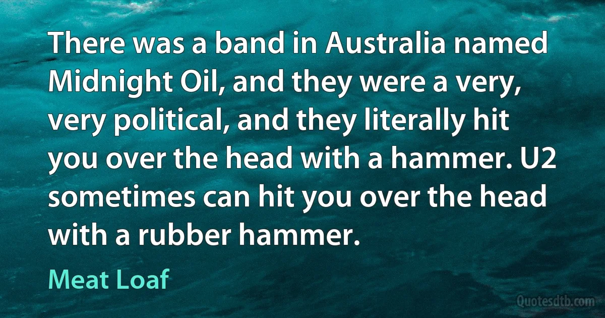 There was a band in Australia named Midnight Oil, and they were a very, very political, and they literally hit you over the head with a hammer. U2 sometimes can hit you over the head with a rubber hammer. (Meat Loaf)