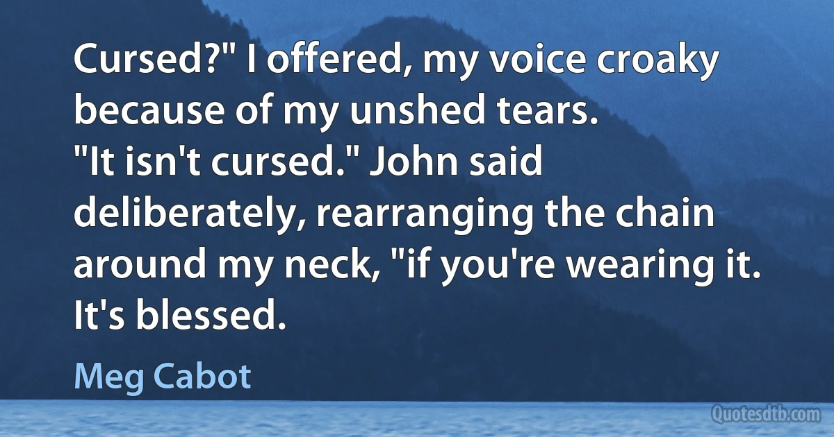 Cursed?" I offered, my voice croaky because of my unshed tears.
"It isn't cursed." John said deliberately, rearranging the chain around my neck, "if you're wearing it. It's blessed. (Meg Cabot)