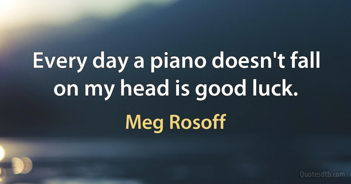 Every day a piano doesn't fall on my head is good luck. (Meg Rosoff)