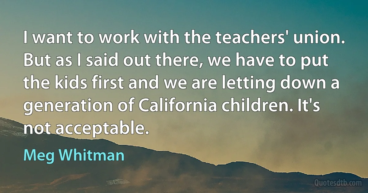 I want to work with the teachers' union. But as I said out there, we have to put the kids first and we are letting down a generation of California children. It's not acceptable. (Meg Whitman)