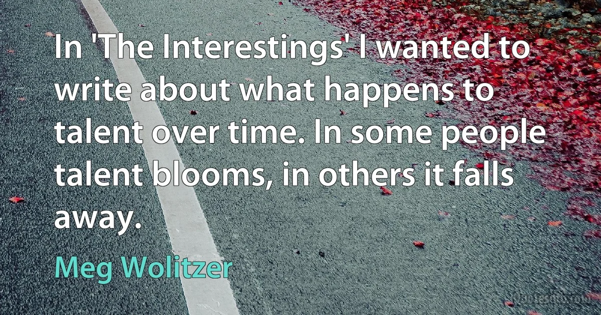 In 'The Interestings' I wanted to write about what happens to talent over time. In some people talent blooms, in others it falls away. (Meg Wolitzer)