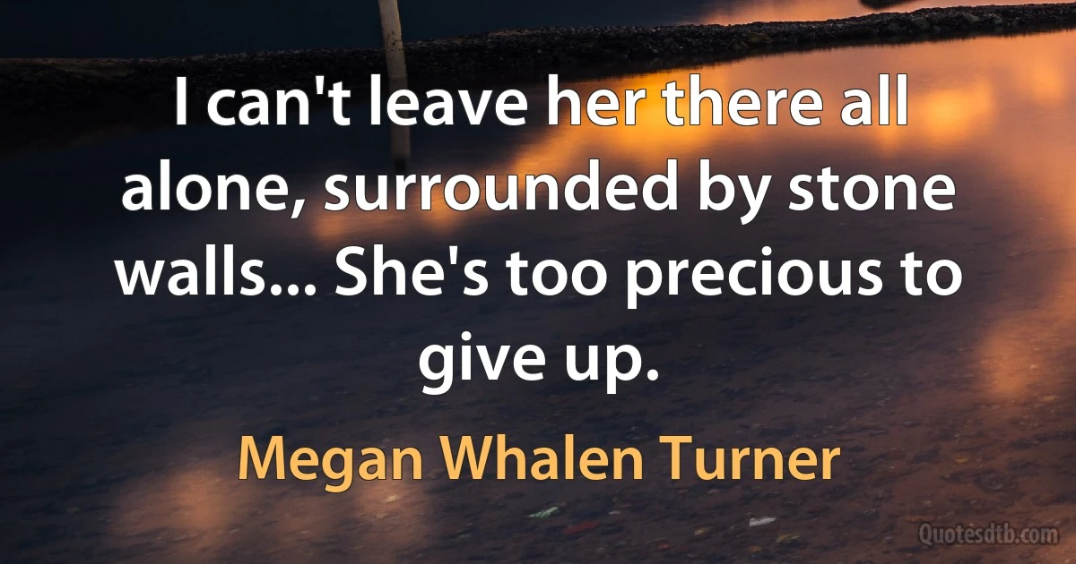 I can't leave her there all alone, surrounded by stone walls... She's too precious to give up. (Megan Whalen Turner)