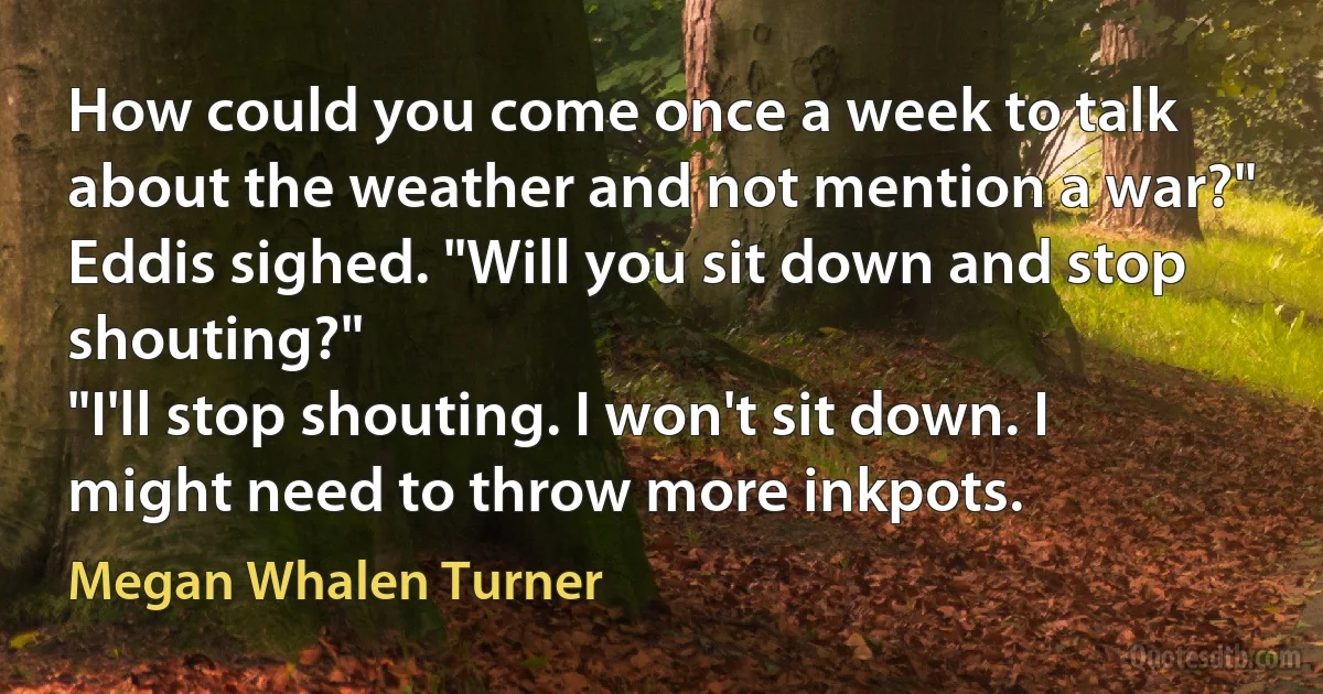 How could you come once a week to talk about the weather and not mention a war?"
Eddis sighed. "Will you sit down and stop shouting?"
"I'll stop shouting. I won't sit down. I might need to throw more inkpots. (Megan Whalen Turner)