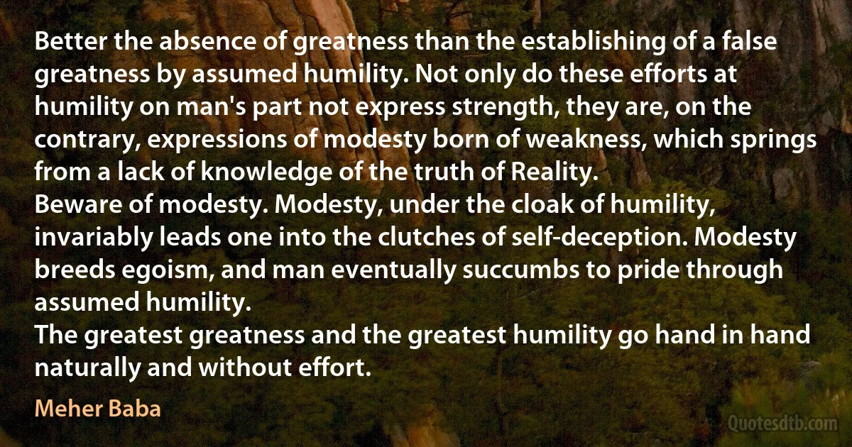 Better the absence of greatness than the establishing of a false greatness by assumed humility. Not only do these efforts at humility on man's part not express strength, they are, on the contrary, expressions of modesty born of weakness, which springs from a lack of knowledge of the truth of Reality.
Beware of modesty. Modesty, under the cloak of humility, invariably leads one into the clutches of self-deception. Modesty breeds egoism, and man eventually succumbs to pride through assumed humility.
The greatest greatness and the greatest humility go hand in hand naturally and without effort. (Meher Baba)