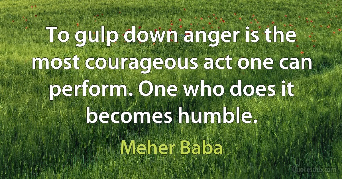 To gulp down anger is the most courageous act one can perform. One who does it becomes humble. (Meher Baba)