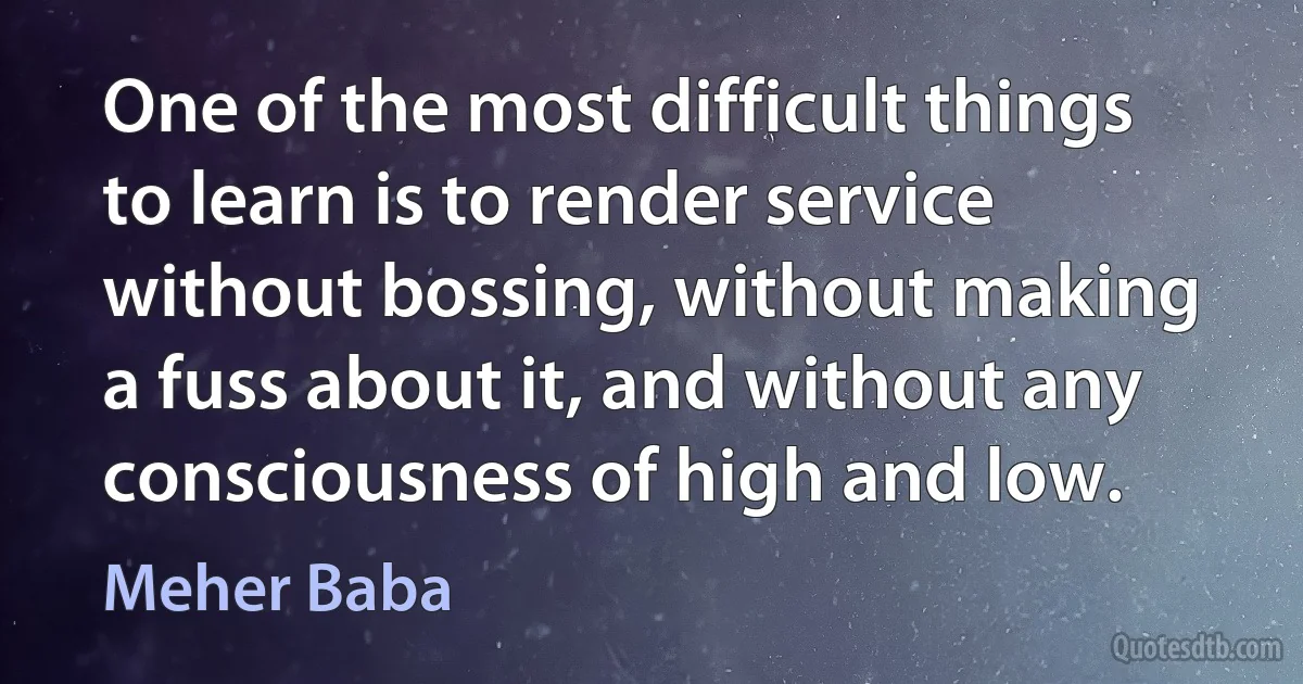 One of the most difficult things to learn is to render service without bossing, without making a fuss about it, and without any consciousness of high and low. (Meher Baba)