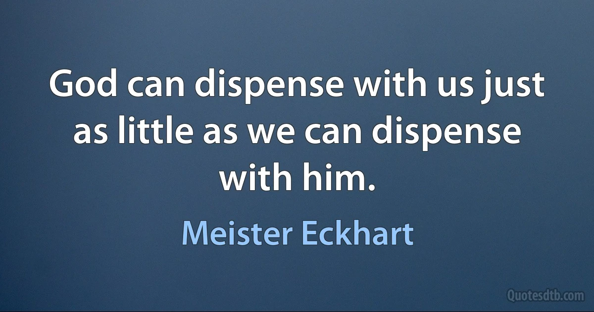 God can dispense with us just as little as we can dispense with him. (Meister Eckhart)