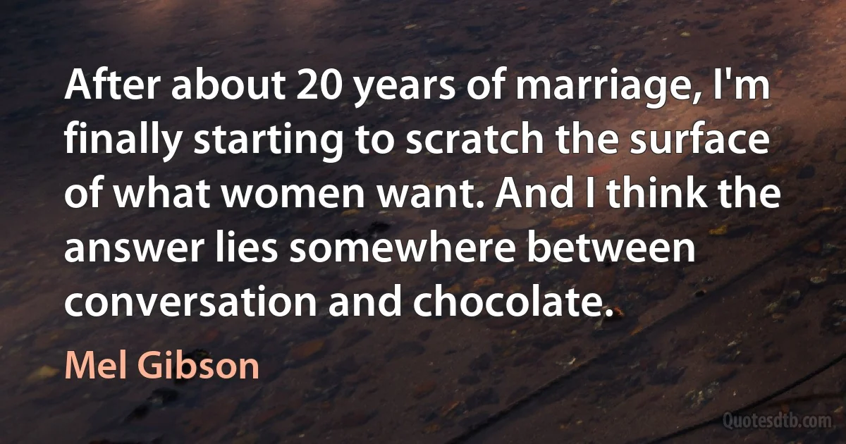 After about 20 years of marriage, I'm finally starting to scratch the surface of what women want. And I think the answer lies somewhere between conversation and chocolate. (Mel Gibson)