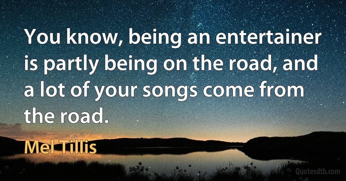 You know, being an entertainer is partly being on the road, and a lot of your songs come from the road. (Mel Tillis)