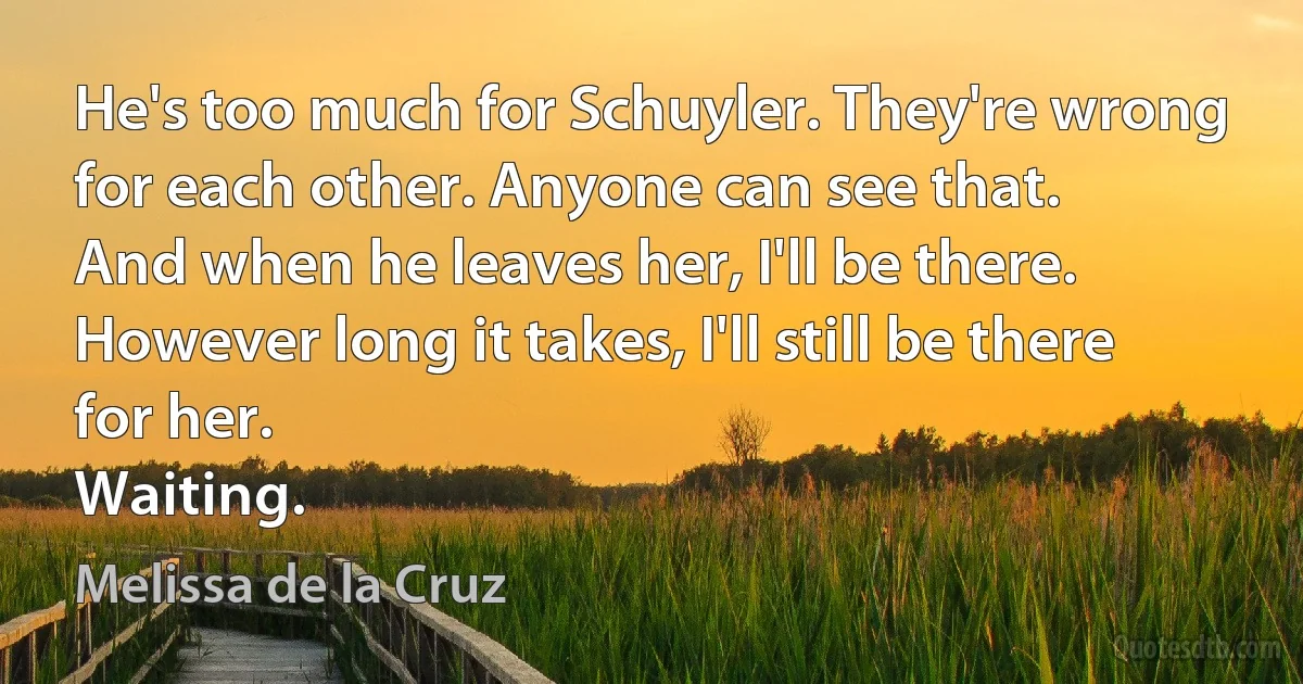 He's too much for Schuyler. They're wrong for each other. Anyone can see that.
And when he leaves her, I'll be there.
However long it takes, I'll still be there for her.
Waiting. (Melissa de la Cruz)