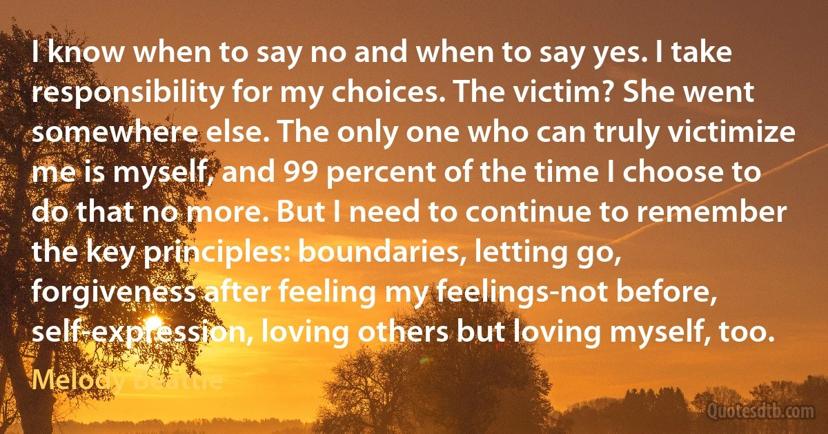 I know when to say no and when to say yes. I take responsibility for my choices. The victim? She went somewhere else. The only one who can truly victimize me is myself, and 99 percent of the time I choose to do that no more. But I need to continue to remember the key principles: boundaries, letting go, forgiveness after feeling my feelings-not before, self-expression, loving others but loving myself, too. (Melody Beattie)