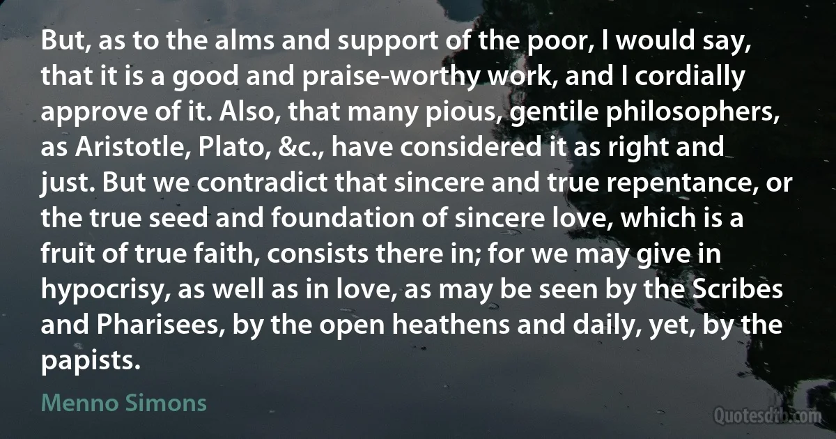 But, as to the alms and support of the poor, I would say, that it is a good and praise-worthy work, and I cordially approve of it. Also, that many pious, gentile philosophers, as Aristotle, Plato, &c., have considered it as right and just. But we contradict that sincere and true repentance, or the true seed and foundation of sincere love, which is a fruit of true faith, consists there in; for we may give in hypocrisy, as well as in love, as may be seen by the Scribes and Pharisees, by the open heathens and daily, yet, by the papists. (Menno Simons)