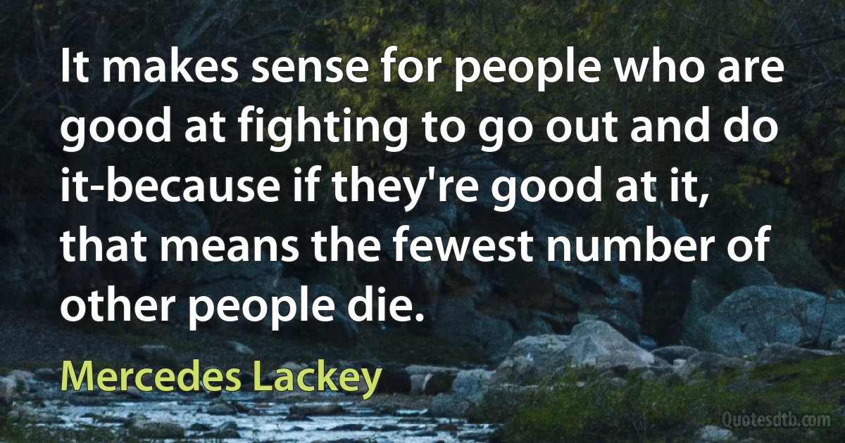 It makes sense for people who are good at fighting to go out and do it-because if they're good at it, that means the fewest number of other people die. (Mercedes Lackey)