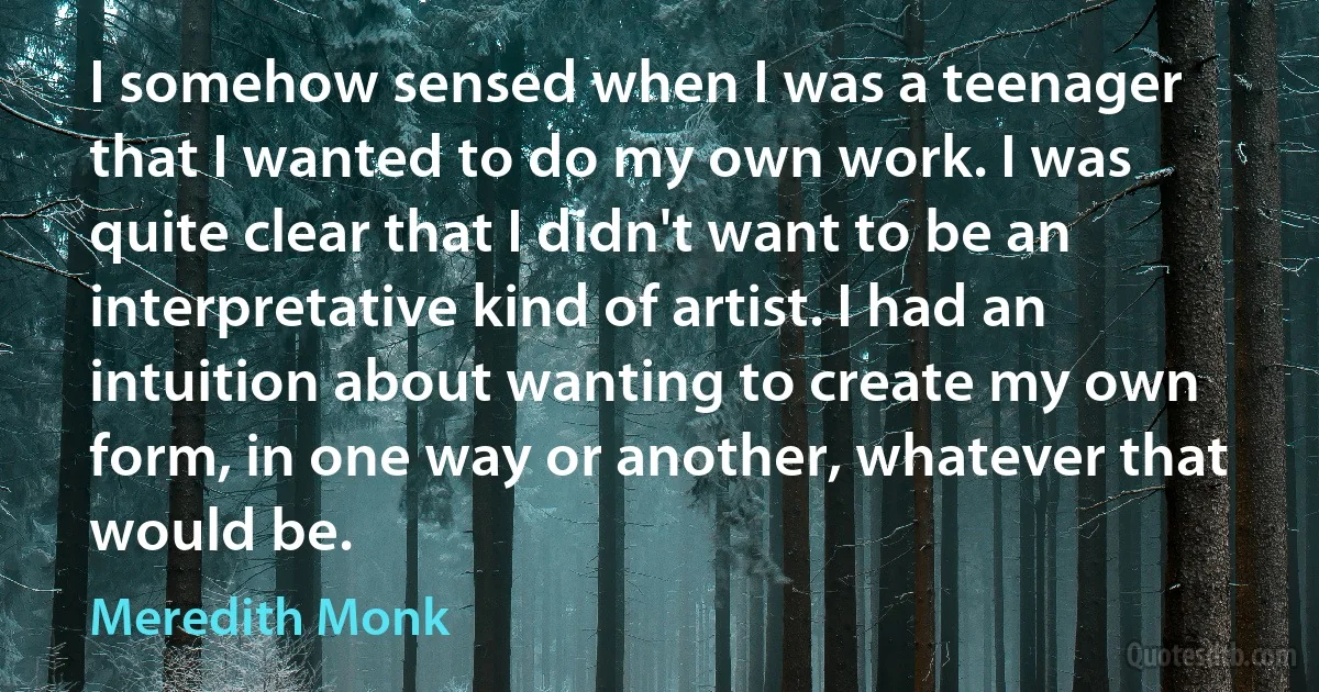 I somehow sensed when I was a teenager that I wanted to do my own work. I was quite clear that I didn't want to be an interpretative kind of artist. I had an intuition about wanting to create my own form, in one way or another, whatever that would be. (Meredith Monk)