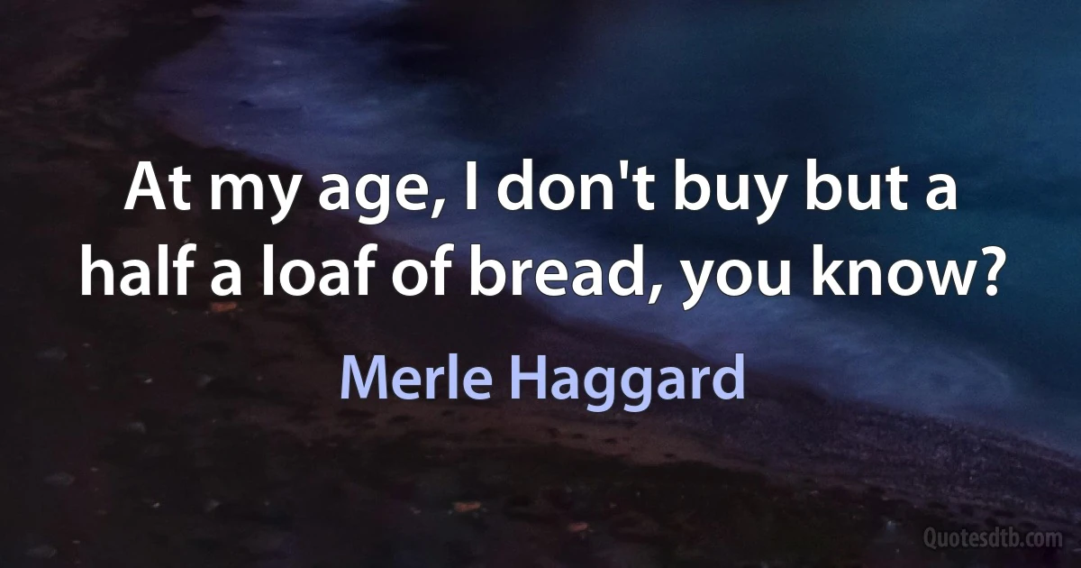 At my age, I don't buy but a half a loaf of bread, you know? (Merle Haggard)