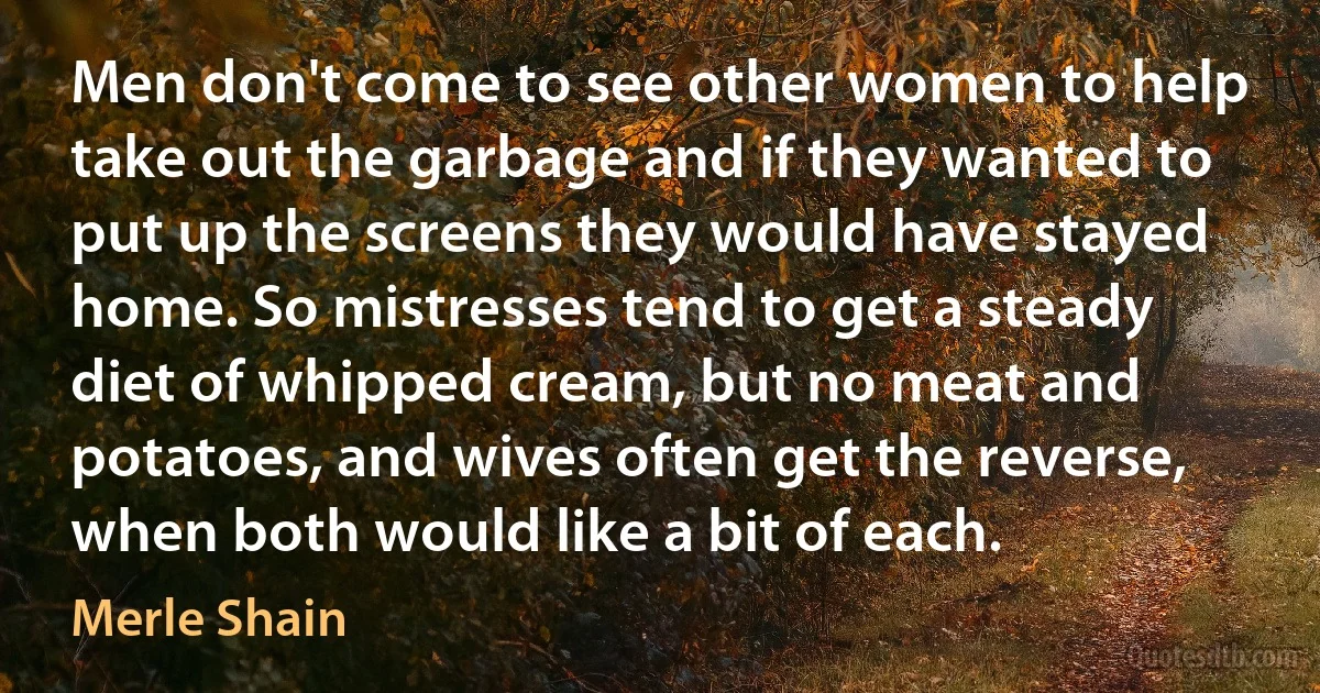 Men don't come to see other women to help take out the garbage and if they wanted to put up the screens they would have stayed home. So mistresses tend to get a steady diet of whipped cream, but no meat and potatoes, and wives often get the reverse, when both would like a bit of each. (Merle Shain)