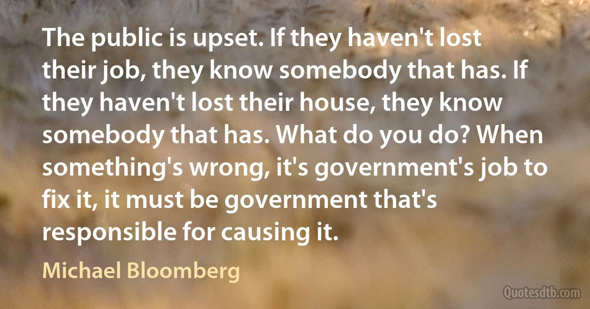 The public is upset. If they haven't lost their job, they know somebody that has. If they haven't lost their house, they know somebody that has. What do you do? When something's wrong, it's government's job to fix it, it must be government that's responsible for causing it. (Michael Bloomberg)