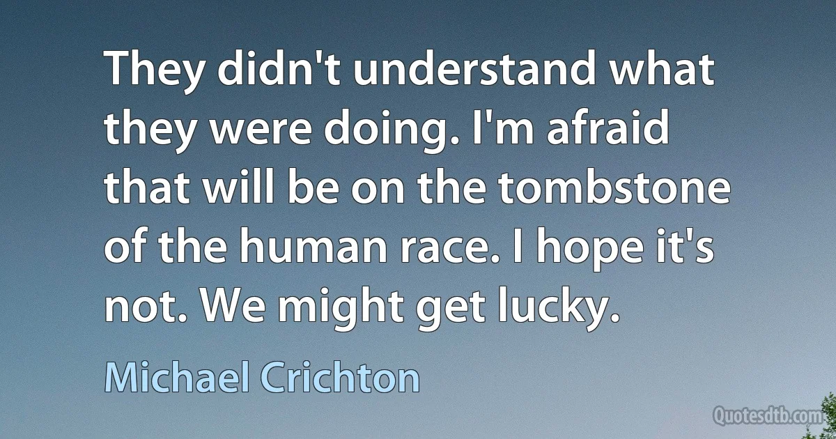 They didn't understand what they were doing. I'm afraid that will be on the tombstone of the human race. I hope it's not. We might get lucky. (Michael Crichton)