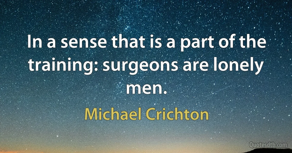 In a sense that is a part of the training: surgeons are lonely men. (Michael Crichton)