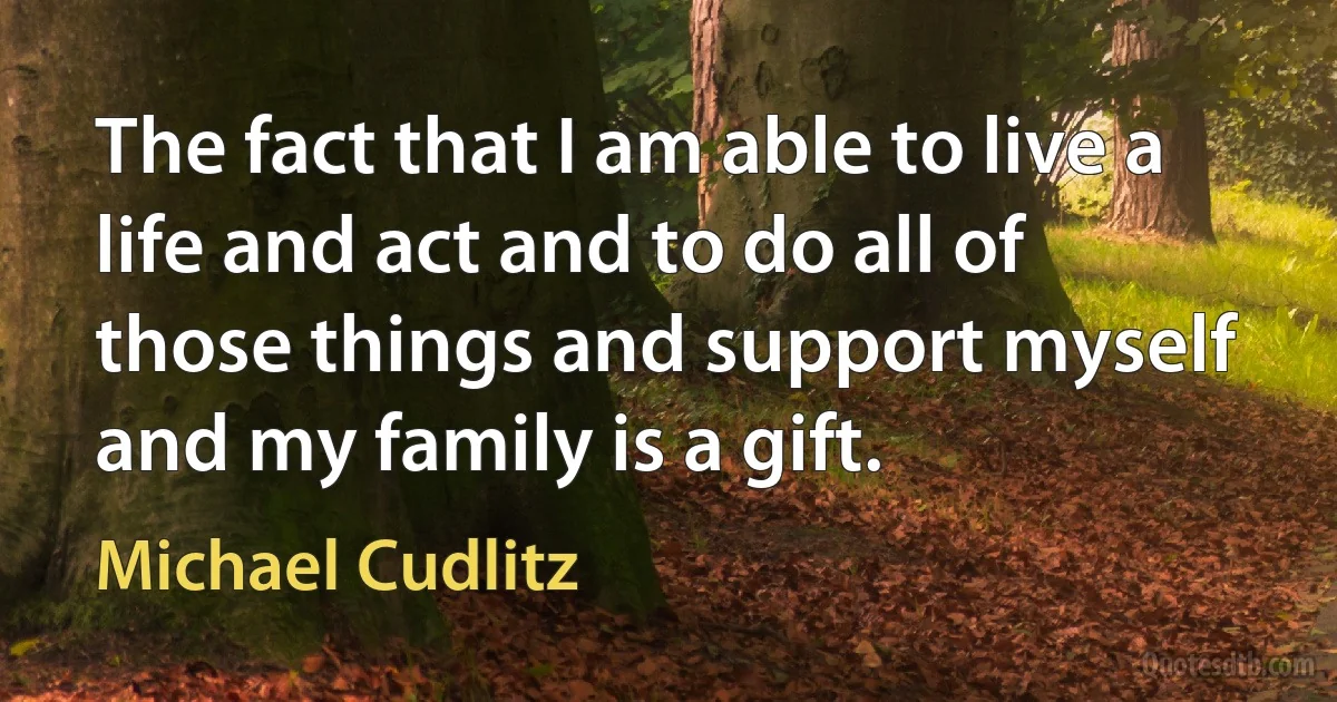 The fact that I am able to live a life and act and to do all of those things and support myself and my family is a gift. (Michael Cudlitz)