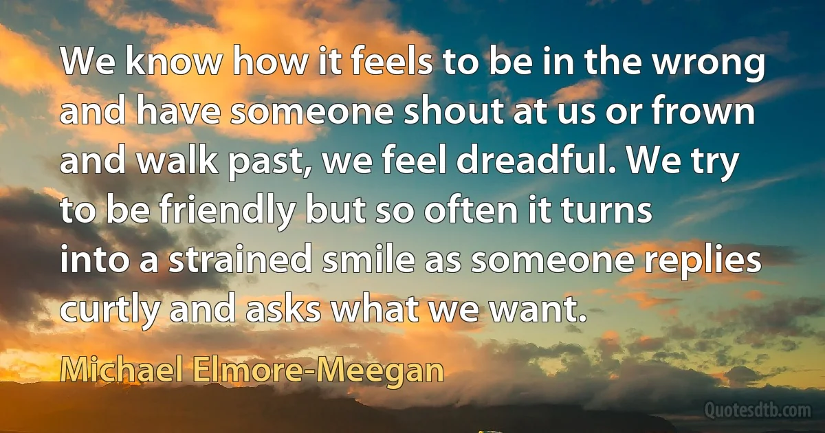 We know how it feels to be in the wrong and have someone shout at us or frown and walk past, we feel dreadful. We try to be friendly but so often it turns into a strained smile as someone replies curtly and asks what we want. (Michael Elmore-Meegan)