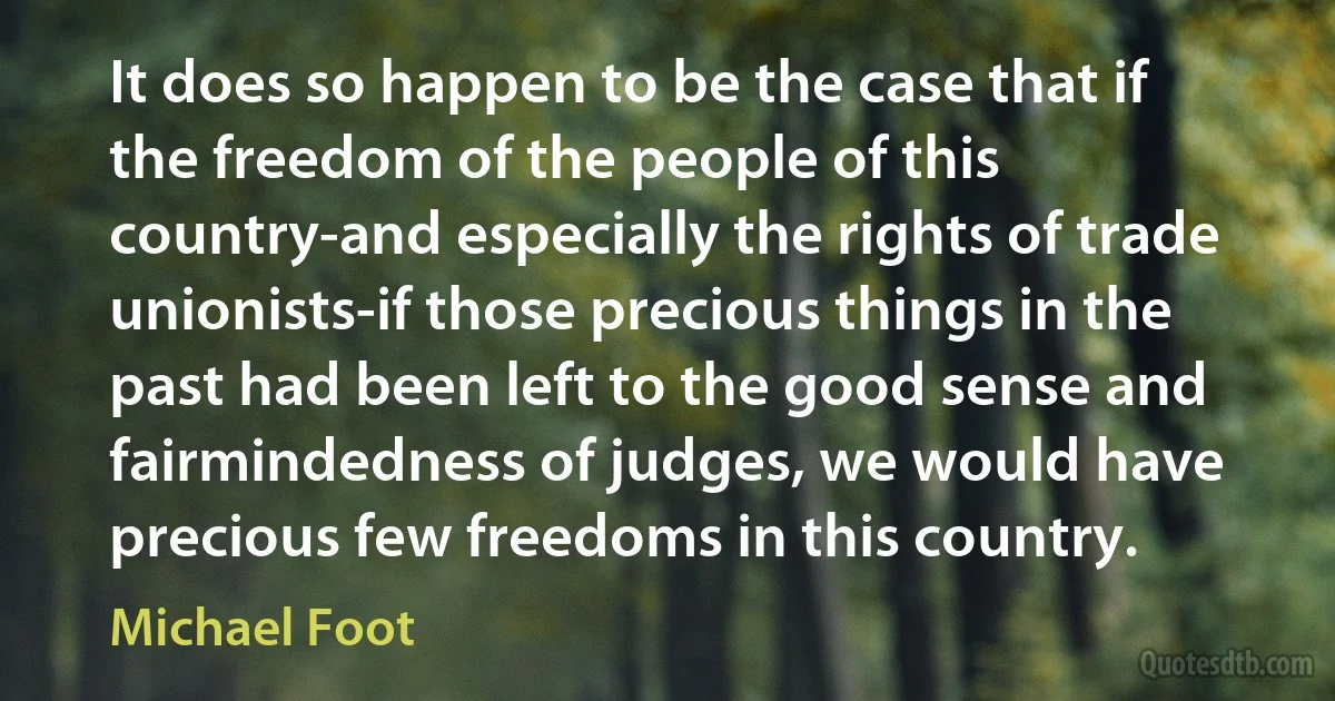 It does so happen to be the case that if the freedom of the people of this country-and especially the rights of trade unionists-if those precious things in the past had been left to the good sense and fairmindedness of judges, we would have precious few freedoms in this country. (Michael Foot)