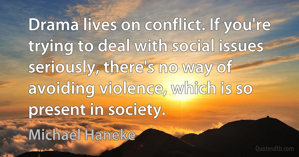 Drama lives on conflict. If you're trying to deal with social issues seriously, there's no way of avoiding violence, which is so present in society. (Michael Haneke)