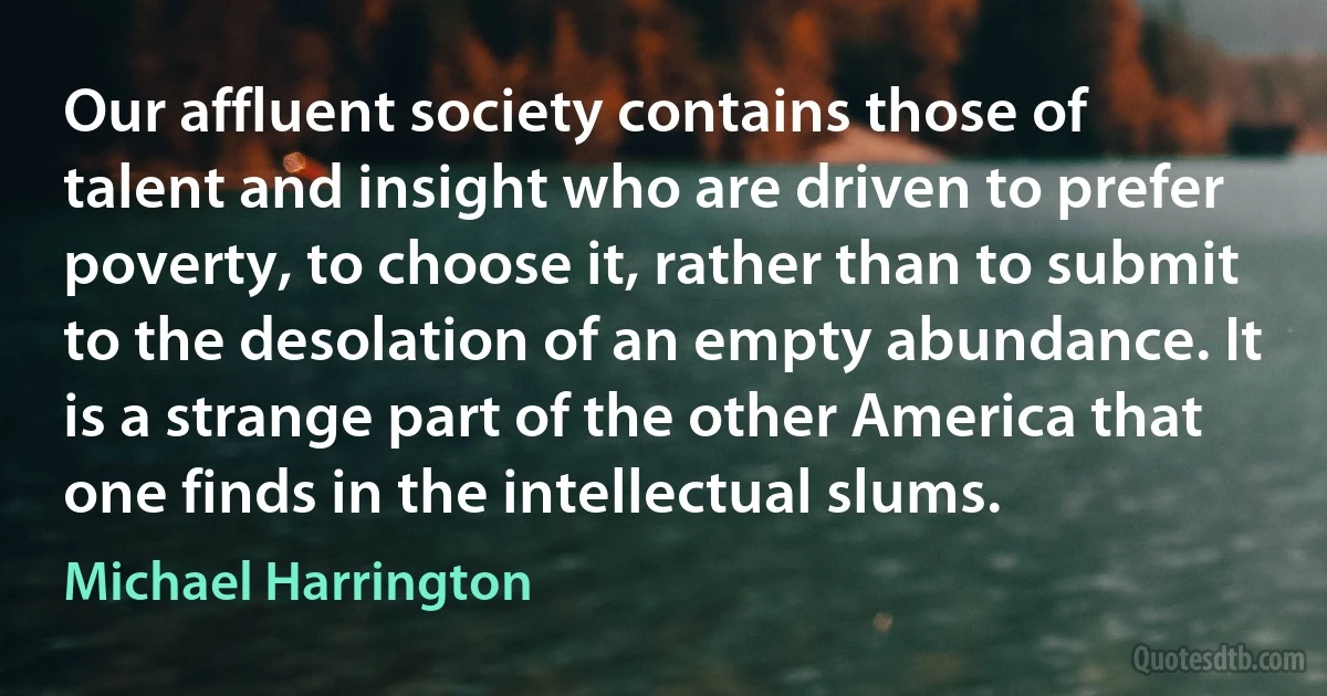 Our affluent society contains those of talent and insight who are driven to prefer poverty, to choose it, rather than to submit to the desolation of an empty abundance. It is a strange part of the other America that one finds in the intellectual slums. (Michael Harrington)