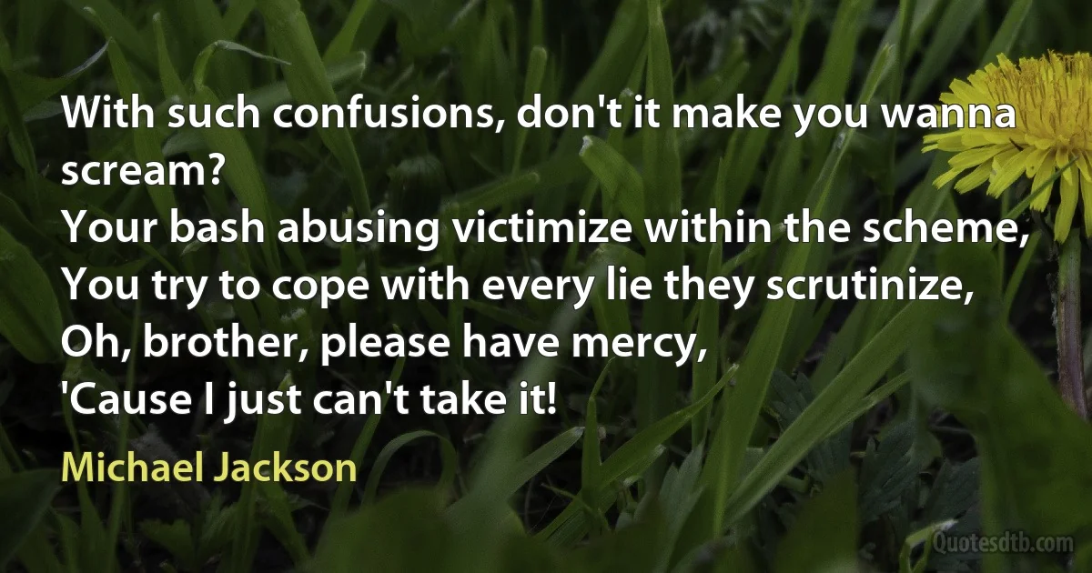 With such confusions, don't it make you wanna scream?
Your bash abusing victimize within the scheme,
You try to cope with every lie they scrutinize,
Oh, brother, please have mercy,
'Cause I just can't take it! (Michael Jackson)