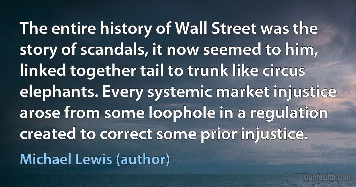 The entire history of Wall Street was the story of scandals, it now seemed to him, linked together tail to trunk like circus elephants. Every systemic market injustice arose from some loophole in a regulation created to correct some prior injustice. (Michael Lewis (author))