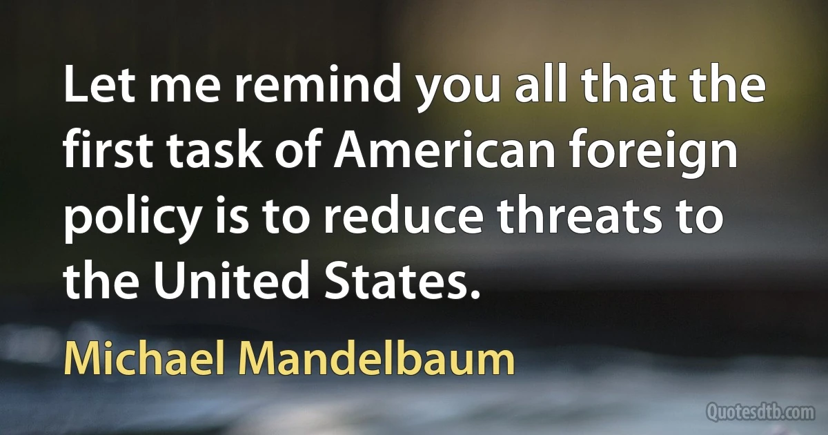 Let me remind you all that the first task of American foreign policy is to reduce threats to the United States. (Michael Mandelbaum)