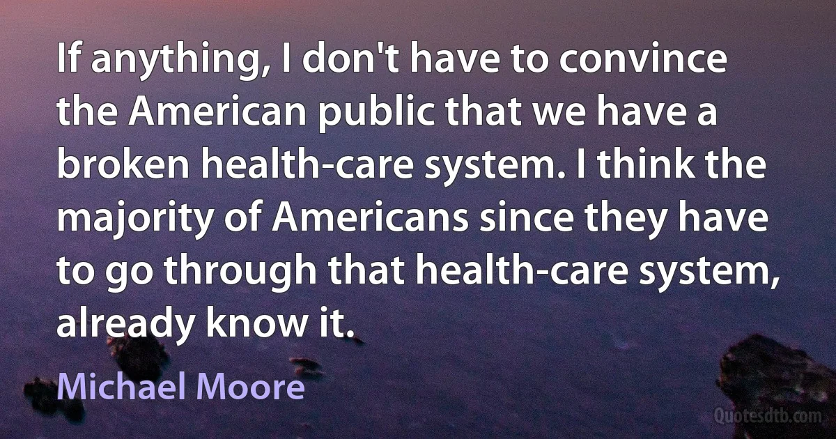 If anything, I don't have to convince the American public that we have a broken health-care system. I think the majority of Americans since they have to go through that health-care system, already know it. (Michael Moore)