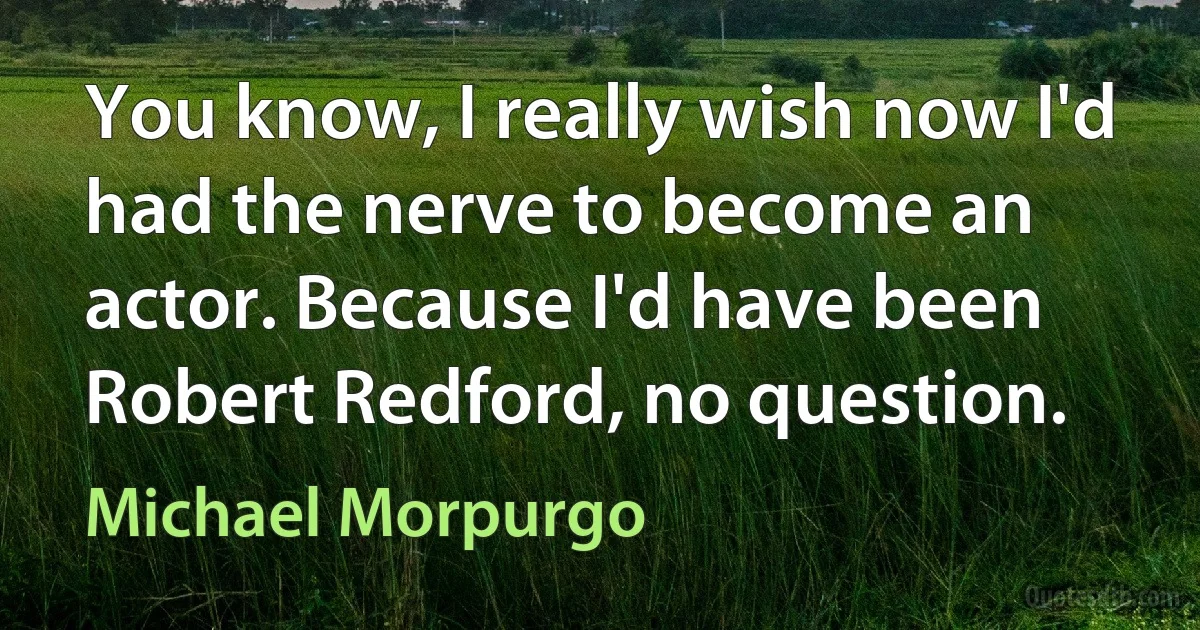 You know, I really wish now I'd had the nerve to become an actor. Because I'd have been Robert Redford, no question. (Michael Morpurgo)