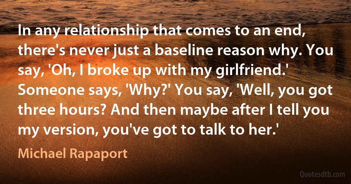 In any relationship that comes to an end, there's never just a baseline reason why. You say, 'Oh, I broke up with my girlfriend.' Someone says, 'Why?' You say, 'Well, you got three hours? And then maybe after I tell you my version, you've got to talk to her.' (Michael Rapaport)