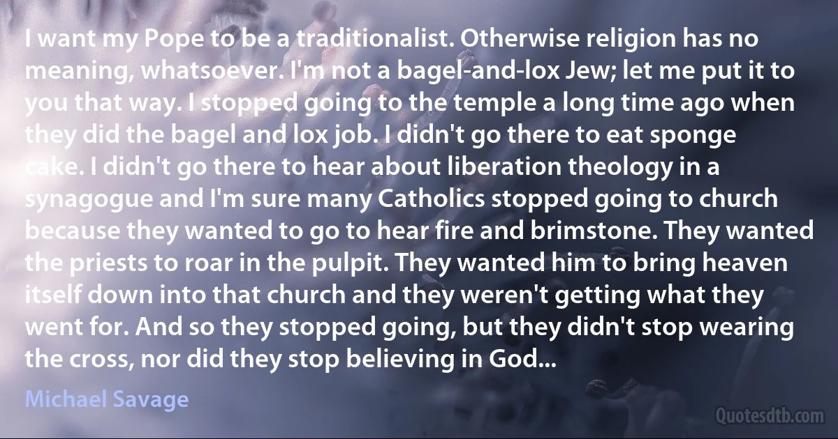 I want my Pope to be a traditionalist. Otherwise religion has no meaning, whatsoever. I'm not a bagel-and-lox Jew; let me put it to you that way. I stopped going to the temple a long time ago when they did the bagel and lox job. I didn't go there to eat sponge cake. I didn't go there to hear about liberation theology in a synagogue and I'm sure many Catholics stopped going to church because they wanted to go to hear fire and brimstone. They wanted the priests to roar in the pulpit. They wanted him to bring heaven itself down into that church and they weren't getting what they went for. And so they stopped going, but they didn't stop wearing the cross, nor did they stop believing in God... (Michael Savage)