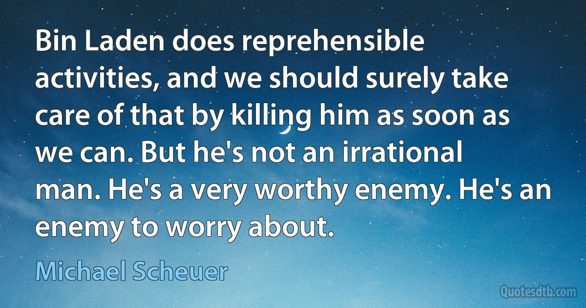 Bin Laden does reprehensible activities, and we should surely take care of that by killing him as soon as we can. But he's not an irrational man. He's a very worthy enemy. He's an enemy to worry about. (Michael Scheuer)