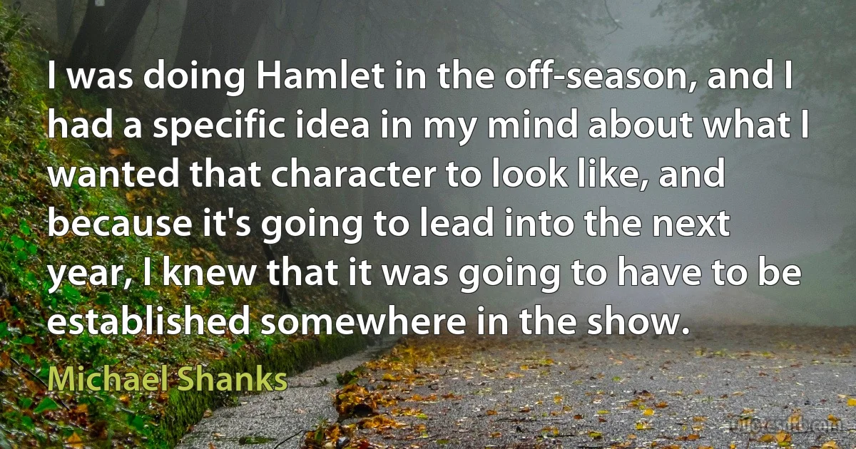 I was doing Hamlet in the off-season, and I had a specific idea in my mind about what I wanted that character to look like, and because it's going to lead into the next year, I knew that it was going to have to be established somewhere in the show. (Michael Shanks)