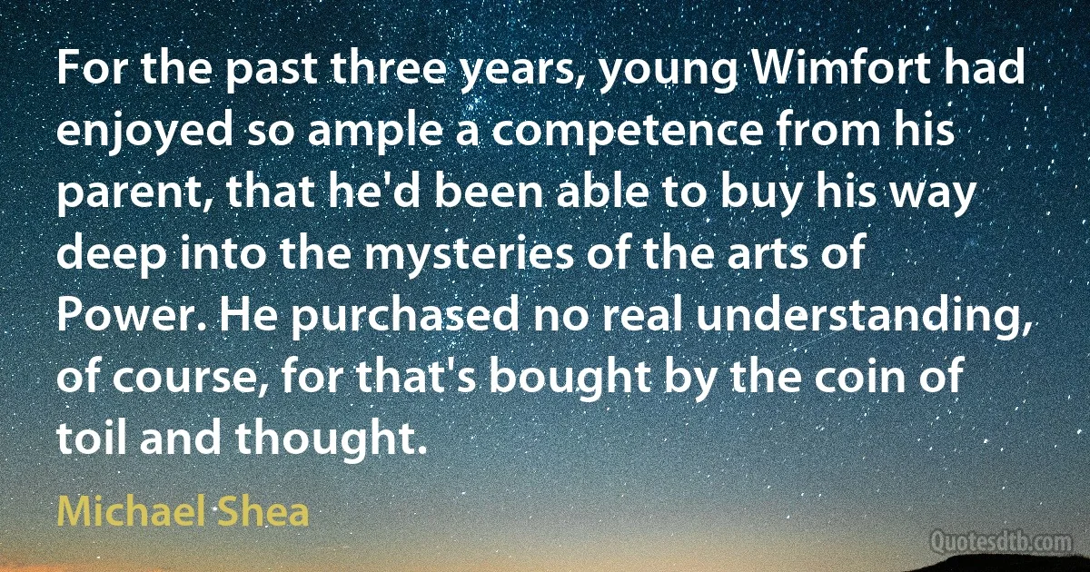 For the past three years, young Wimfort had enjoyed so ample a competence from his parent, that he'd been able to buy his way deep into the mysteries of the arts of Power. He purchased no real understanding, of course, for that's bought by the coin of toil and thought. (Michael Shea)