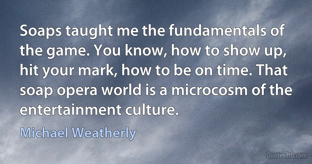 Soaps taught me the fundamentals of the game. You know, how to show up, hit your mark, how to be on time. That soap opera world is a microcosm of the entertainment culture. (Michael Weatherly)