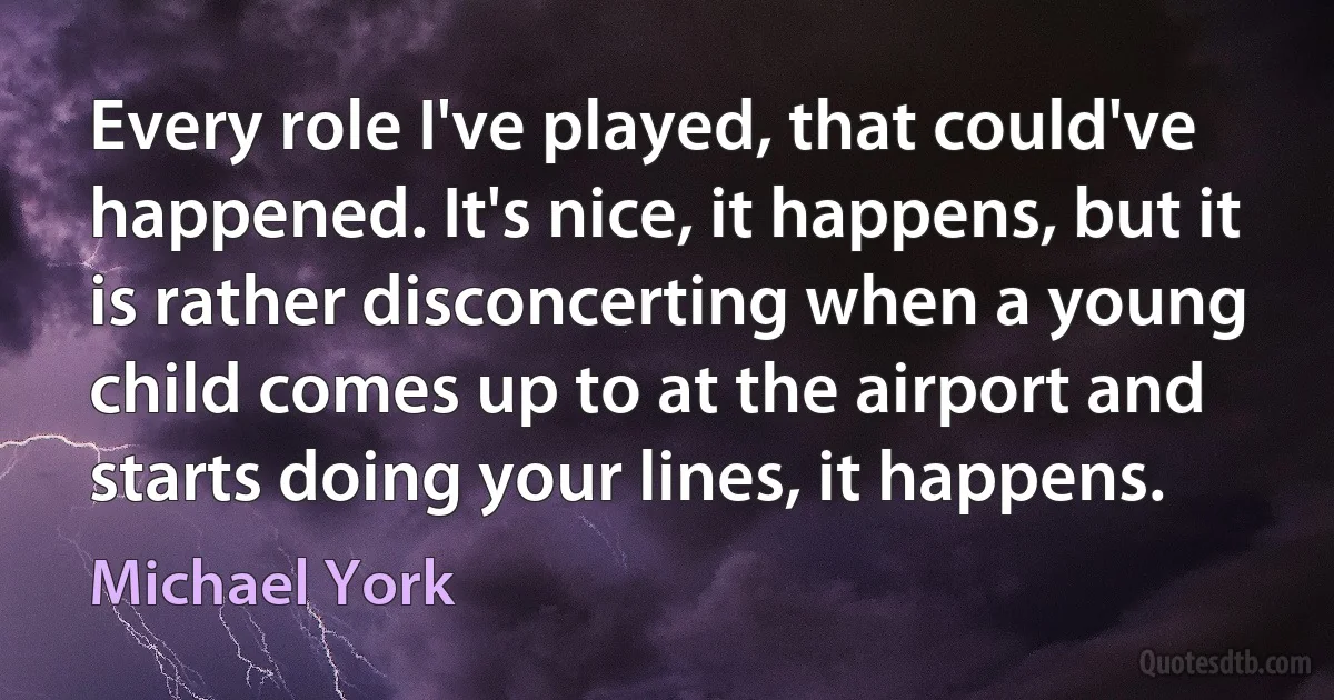 Every role I've played, that could've happened. It's nice, it happens, but it is rather disconcerting when a young child comes up to at the airport and starts doing your lines, it happens. (Michael York)