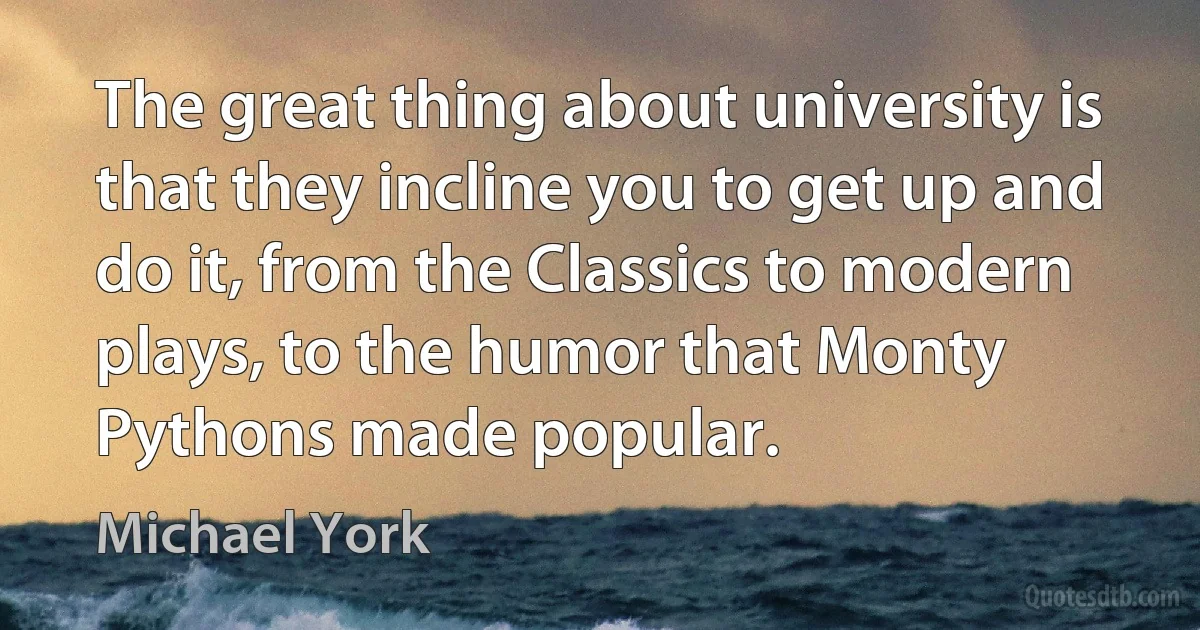 The great thing about university is that they incline you to get up and do it, from the Classics to modern plays, to the humor that Monty Pythons made popular. (Michael York)