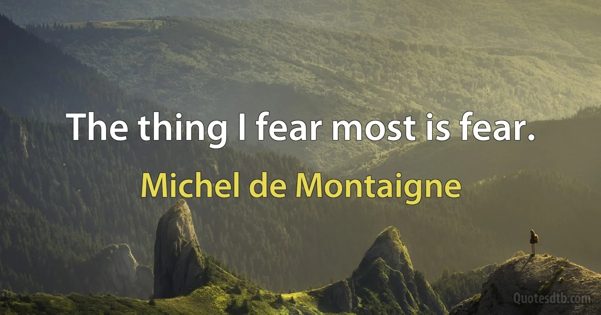 The thing I fear most is fear. (Michel de Montaigne)